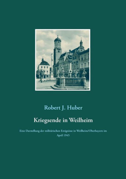 Kriegsende In Weilheim: Eine Darstellung Der Militärischen Ereignisse In Weilheim/Oberbayern Im April 1945 (German Edition)