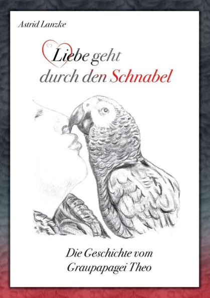 Liebe Geht Durch Den Schnabel: Die Geschichte Vom Graupapagei Theo (German Edition)