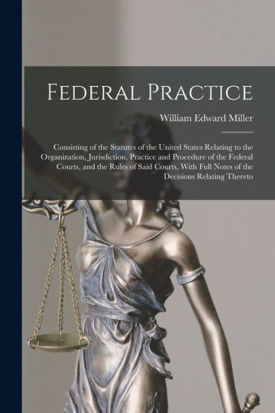 Federal Practice: Consisting Of The Statutes Of The United States Relating To The Organization, Jurisdiction, Practice And Procedure Of The Federal ... Full Notes Of The Decisions Relating Thereto