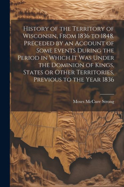 History Of The Territory Of Wisconsin, From 1836 To 1848. Preceded By An Account Of Some Events During The Period In Which It Was Under The Dominion ... Other Territories, Previous To The Year 1836