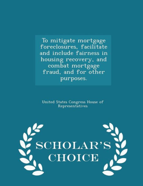To Mitigate Mortgage Foreclosures, Facilitate And Include Fairness In Housing Recovery, And Combat Mortgage Fraud, And For Other Purposes. - Scholar's Choice Edition