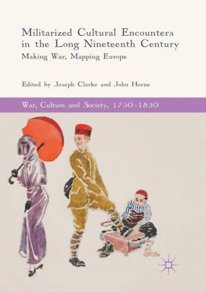 Militarized Cultural Encounters In The Long Nineteenth Century: Making War, Mapping Europe (War, Culture And Society, 17501850)