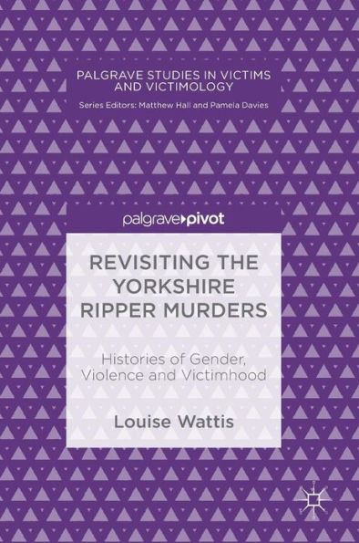 Revisiting The Yorkshire Ripper Murders: Histories Of Gender, Violence And Victimhood (Palgrave Studies In Victims And Victimology)