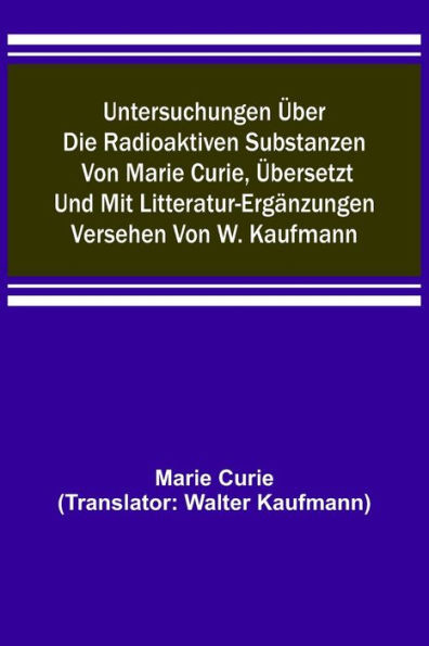 Untersuchungen über die radioaktiven Substanzen von Marie Curie, übersetzt und mit Litteratur-Ergänzungen versehen von W. Kaufmann
