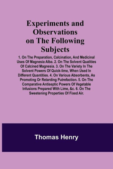 Experiments and Observations on the Following Subjects; 1. On the Preparation, Calcination, and Medicinal Uses of Magnesia Alba. 2. On the Solvent Qua