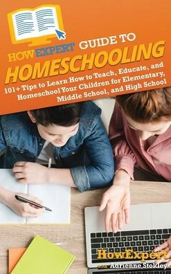 HowExpert Guide to Homeschooling : 101+ Tips to Learn How to Teach, Educate, and Homeschool Your Children for Elementary, Middle School, and High School