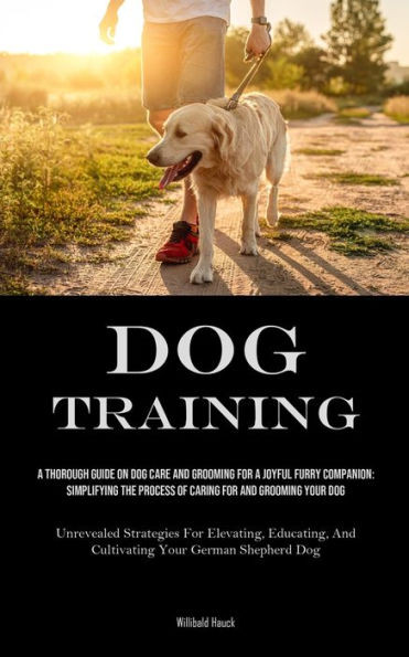 Dog Training : A Thorough Guide On Dog Care And Grooming For A Joyful Furry Companion: Simplifying The Process Of Caring For And Grooming Your Dog (Unrevealed Strategies For Elevating, Educating, And Cultivating Your German Shepherd Dog)