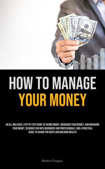 How To Manage Your Money : An All Inclusive, Step By Step Guide To Saving Money, Managing Your Budget, And Managing Your Money, Designed For Both Beginners And Professionals, And A Practical Guide To Saving For Debts And Building Wealth