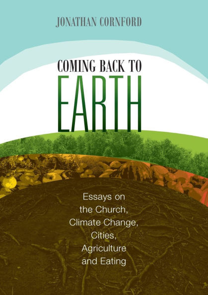 Coming Back to Earth : Essays on the Church, Climate Change, Cities, Agriculture and Eating