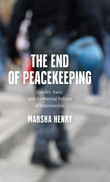 The End of Peacekeeping : Gender, Race, and the Martial Politics of Intervention