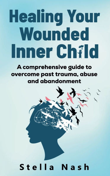 Healing Your Wounded Inner Child : A Comprehensive Guide to Overcome Past Truama, Abuse and Abandonment