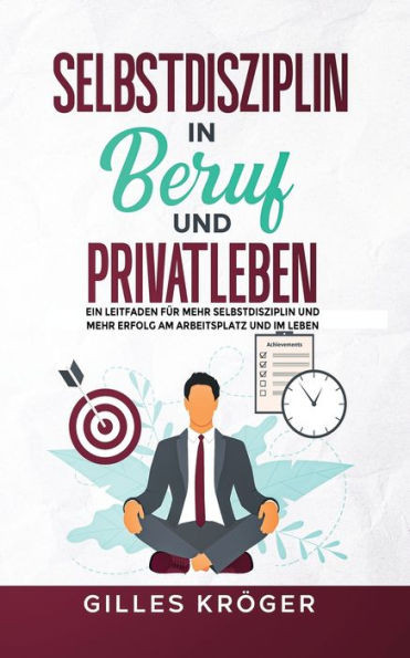 Selbstdisziplin in Beruf und Privatleben : Ein Leitfaden Für Mehr Selbstdisziplin und Mehr Erfolg Am Arbeitsplatz und Im Leben