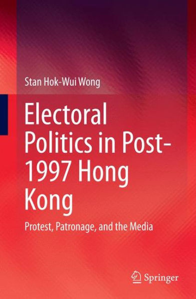 Electoral Politics in Post-1997 Hong Kong : Protest, Patronage, and the Media