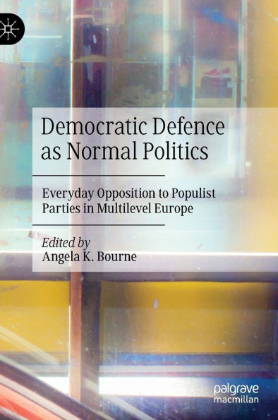 Democratic Defence as Normal Politics : Everyday Opposition to Populist Parties in Multilevel Europe