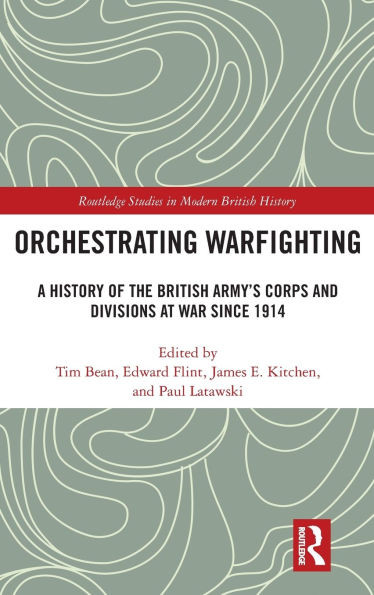 Orchestrating Warfighting : A History of the British Army's Corps and Divisions at War Since 1914