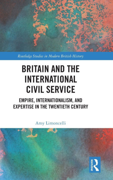 Britain and the International Civil Service : Empire, Internationalism, and Expertise in the Twentieth Century