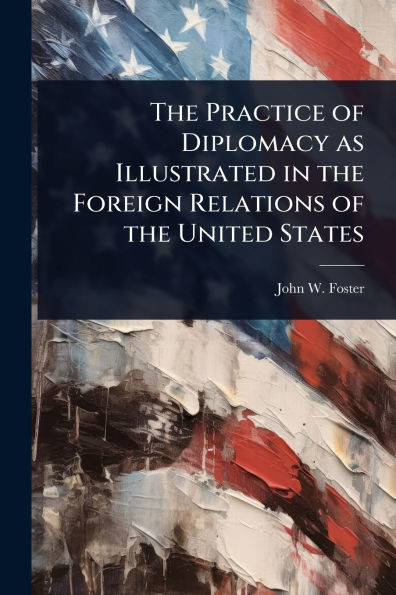 The Practice of Diplomacy as Illustrated in the Foreign Relations of the United States - (Paperback or Softback)