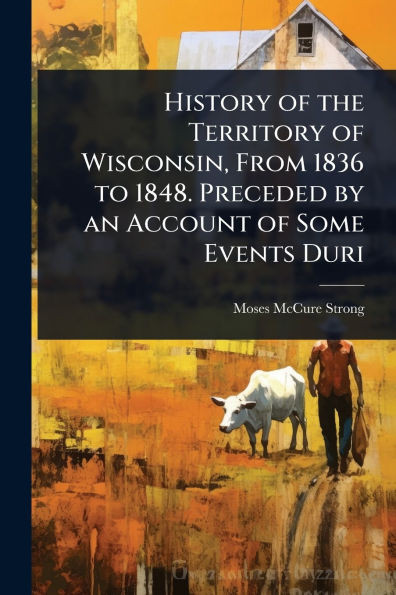 History of the Territory of Wisconsin, From 1836 to 1848. Preceded by an Account of Some Events Duri - (Paperback or Softback)