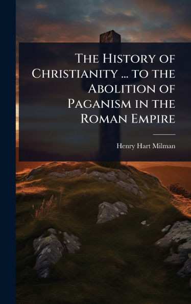 The History of Christianity ... to the Abolition of Paganism in the Roman Empire - (Hardback or Cased Book)