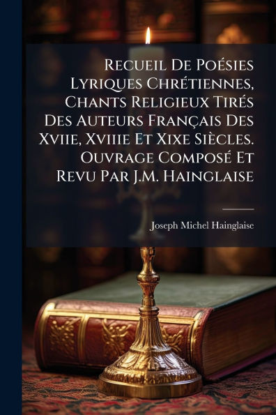 Recueil De PoÃ(c)sies Lyriques ChrÃ(c)tiennes, Chants Religieux TirÃ(c)s Des Auteurs Français Des Xviie, Xviiie Et Xixe Siècles. Ouvrage ComposÃ(c) Et
