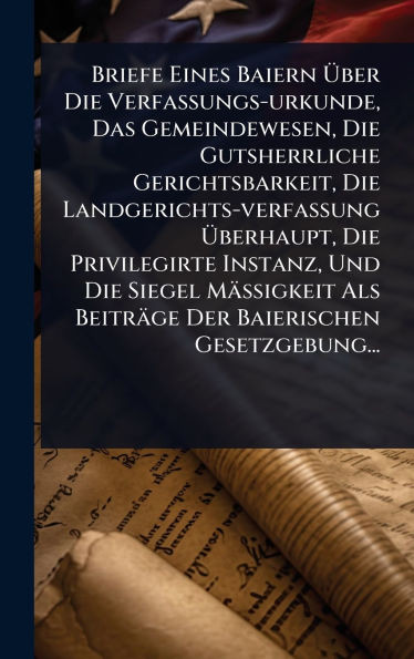 Briefe Eines Baiern Ãber Die Verfassungs-urkunde, Das Gemeindewesen, Die Gutsherrliche Gerichtsbarkeit, Die Landgerichts-verfassung Ãberha - (Hardback or Cased Book)