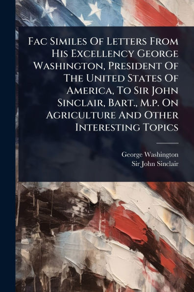 Fac Similes Of Letters From His Excellency George Washington, President Of The United States Of America, To Sir John Sinclair, Bart., M.p. On Agricult - (Paperback or Softback)