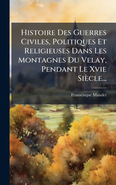 Histoire Des Guerres Civiles, Politiques Et Religieuses Dans Les Montagnes Du Velay, Pendant Le Xvie Siècle... - (Hardback or Cased Book)