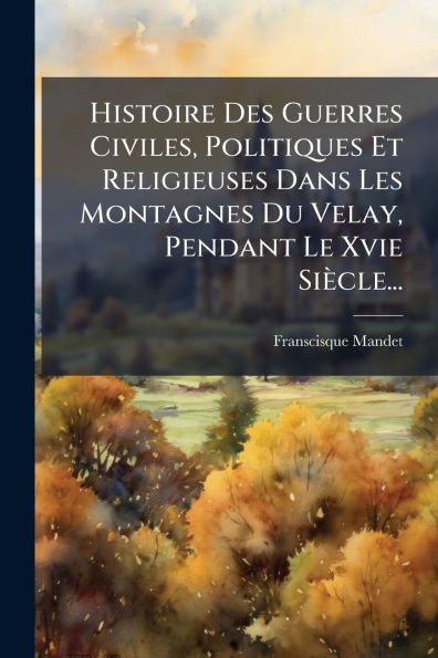 Histoire Des Guerres Civiles, Politiques Et Religieuses Dans Les Montagnes Du Velay, Pendant Le Xvie Siècle... - (Paperback or Softback)