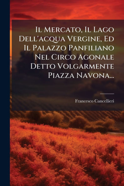 Il Mercato, Il Lago Dell'acqua Vergine, Ed Il Palazzo Panfiliano Nel Circo Agonale Detto Volgarmente Piazza Navona... - (Paperback or Softback)