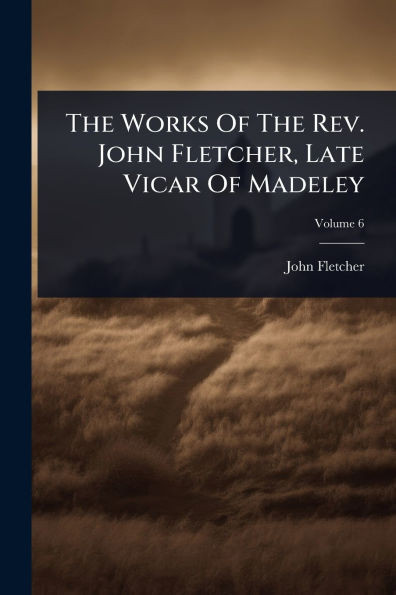 The Works Of The Rev. John Fletcher, Late Vicar Of Madeley - 9781024830606