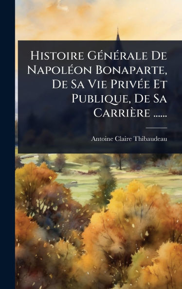 Histoire GÃ(c)nÃ(c)rale De NapolÃ(c)on Bonaparte, De Sa Vie PrivÃ(c)e Et Publique, De Sa Carrière ...... - (Hardback or Cased Book)