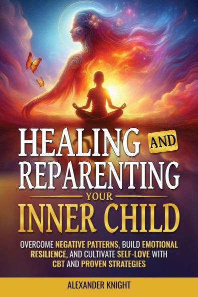 Healing and Reparenting Your Inner Child: Overcoming Negative Thought Patterns, Building Emotional Resilience, and Cultivating Self-Love with CBT and