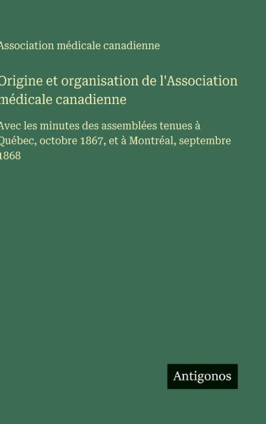 Origine et organisation de l'Association médicale canadienne: Avec les minutes des assemblées tenues à Québec, octobre 1867, et à Montréal, septembre