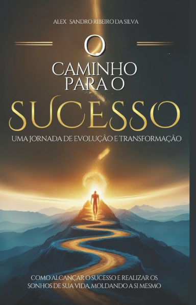 O caminho para o sucesso, uma jornada de evolução e transformação: Como alcançar o sucesso e realizar os sonhos de sua vida, moldando a si mesmo