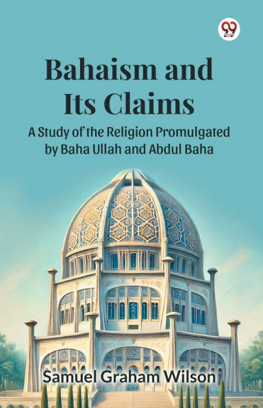 Bahaism and Its Claims A Study of the Religion Promulgated by Baha Ullah and Abdul Baha