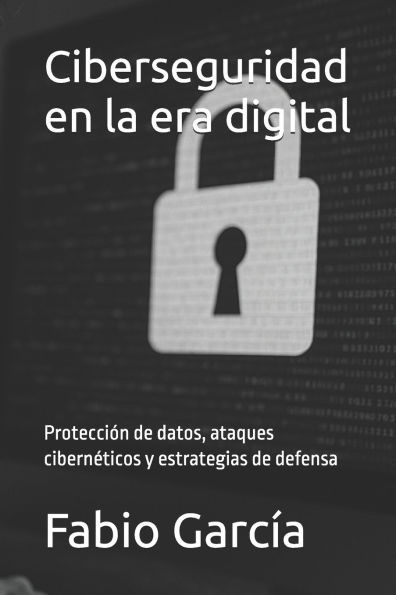 Ciberseguridad en la era digital: Protección de datos, ataques cibernéticos y estrategias de defensa