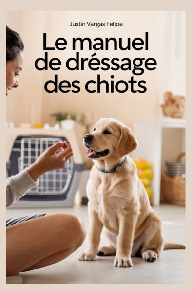 Le manuel de dressage des chiots: Guide étape par étape de la formation au cambriolage, aux morsures, aux aboiements, à la cage et à l'obéissance pour