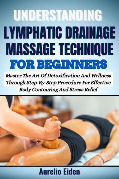 Understanding Lymphatic Drainage Massage Technique for Beginners: Master The Art Of Detoxification And Wellness Through Step-By-Step Procedure For Eff