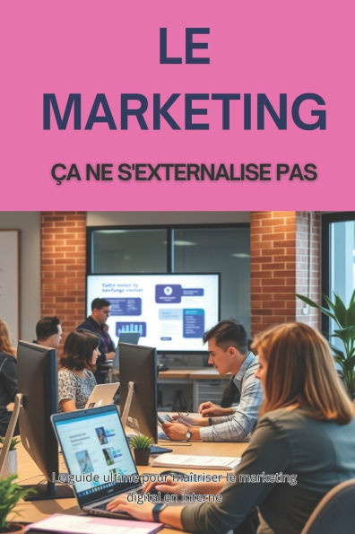 Le Marketing Ça Ne s'Externalise Pas: Le guide ultime pour maîtriser le marketing digital en interne