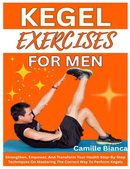 Kegel Exercise for Men: Strengthen, Empower, And Transform Your Health Step-By-Step Techniques On Mastering The Correct Way To Perform Kegels