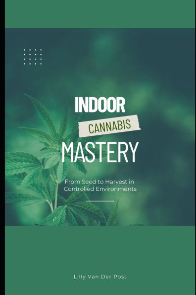 Indoor Cannabis Mastery: From Seed to Harvest in Controlled Environments: Unlock the Full Potential of Indoor Cannabis Cultivation-No Experience Neede