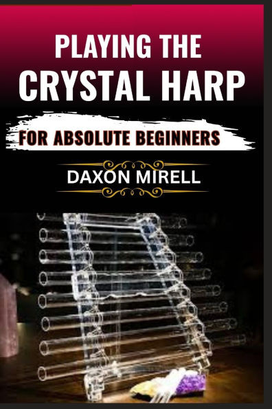 Playing the Crystal Harp for Absolute Beginners: A Step-by-Step Guide to Mastering Soothing Sounds, Healing Tones, and Basic Techniques with No Prior