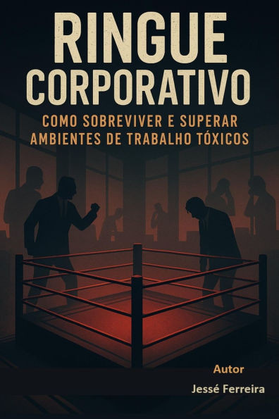 RINGUE CORPORATIVO - Como Sobreviver e Superar Ambientes de Trabalho Tóxicos: Ringue Corporativo