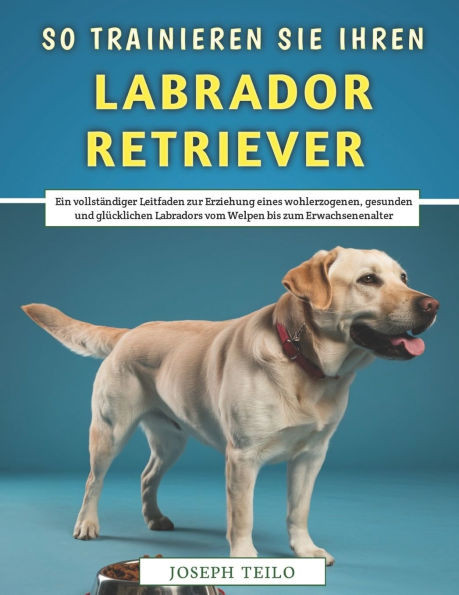 So Trainieren Sie Ihren Labrador Retriever: Ein vollständiger Leitfaden zur Erziehung eines wohlerzogenen, gesunden und glücklichen Labradors vom Welp