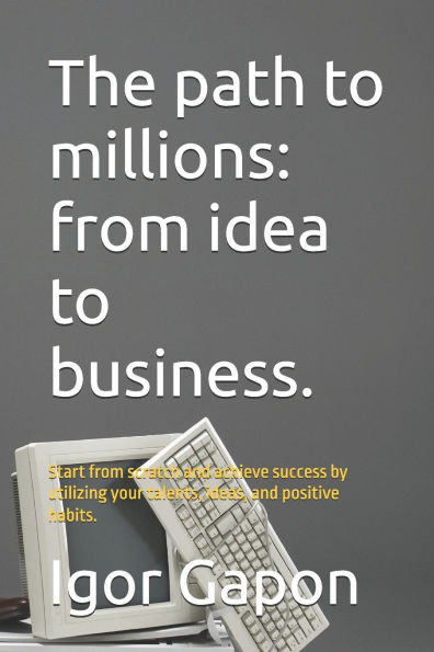 The path to millions: from idea to business.: Start from scratch and achieve success by utilizing your talents, ideas, and positive habits.