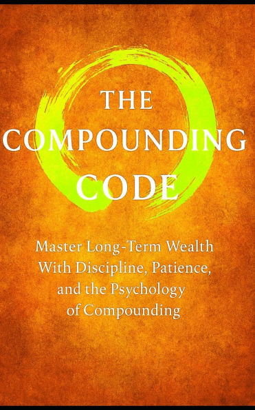 The Compound Code: Laws That Build Wealth Quietly, Steadily, and Relentlessly: Master Long-Term Wealth With Discipline, Patience, and the Psychology o