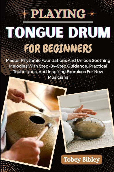 Playing Tongue Drum for Beginners: Master Rhythmic Foundations And Unlock Soothing Melodies With Step-By-Step Guidance, Practical Techniques, And Insp