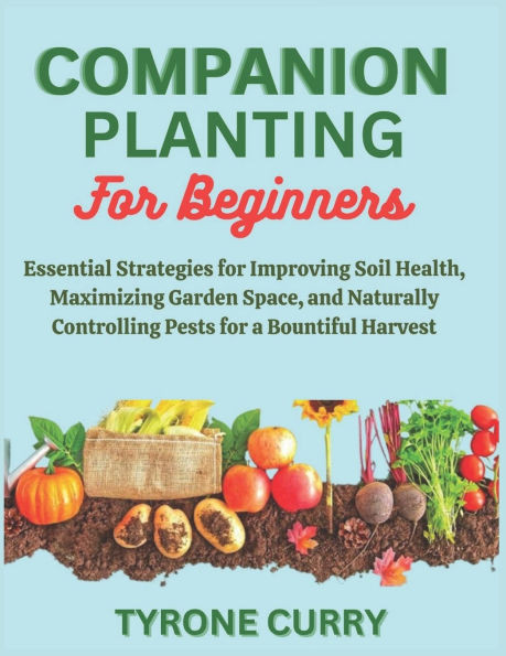 Companion Planting for Beginners: Essential Strategies for Improving Soil Health, Maximizing Garden Space, and Naturally Controlling Pests for a Bount