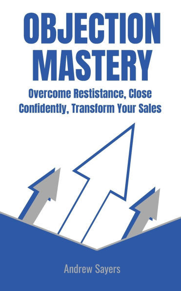 Objection Mastery: Overcome Resistance, Close Confidently, Transform Your Sales