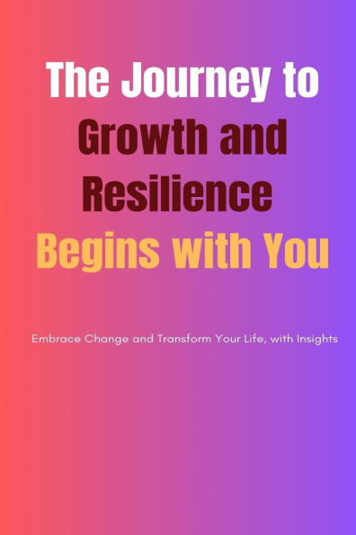 The Journey to Growth and Resilience Begins with You: Embrace Change and Transform Your Life, with Insights